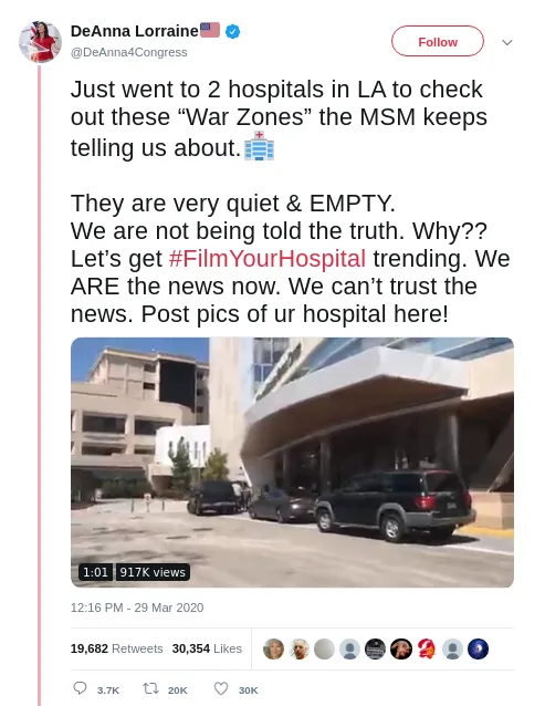 Tweet from @DeAnna4Congress, March 29, 2020: Just went to 2 hospitals in LA to check out these War Zones the MSM keeps telling us about. They are very quiet and EMPTY. We are not being told the truth. Why?? Let's get #FilmYourHospital trending. We ARE the news now. We can't trust the news. Post pics of ur hospital here! A video of a hospital entrance has 917K views; the tweet has 19,682 retweets and 30,354 likes.